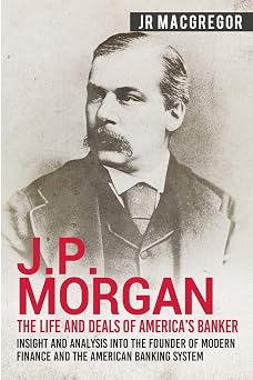 J.P. Morgan - The Life and Deals of Americas Banker Insight and Analysis into the Founder of Modern Finance and the American Banking System Business Biographies and Memoirs Titans of Industry