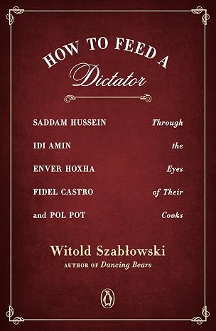 How to Feed a Dictator: Saddam Hussein, Idi Amin, Enver Hoxha, Fidel Castro, and Pol Pot Through the Eyes of Their Cooks